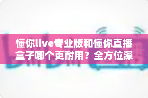 懂你live专业版和懂你直播盒子哪个更耐用？全方位深度对比评测，助你选对直播装备用得长久