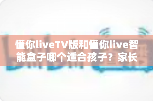 懂你liveTV版和懂你live智能盒子哪个适合孩子？家长选购全攻略