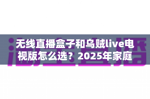 无线直播盒子和乌贼live电视版怎么选?2025年家庭观影设备最全选购指南,看完不再纠结! 无线直播盒子和乌贼live电视版怎么选?2025年家庭观影设备最全选购指南,看完不再纠结!