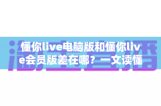 懂你live电脑版和懂你live会员版差在哪？一文读懂两大版本的核心区别与选择指南