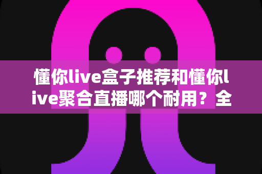 懂你live盒子推荐和懂你live聚合直播哪个耐用?全面对比解析助你选对不选贵 懂你live盒子推荐和懂你live聚合直播哪个耐用?全面对比解析助你选对不选贵