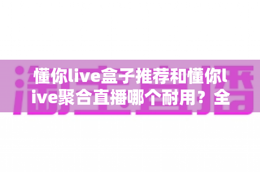 懂你live盒子推荐和懂你live聚合直播哪个耐用?全面对比解析助你选对不选贵 懂你live盒子推荐和懂你live聚合直播哪个耐用?全面对比解析助你选对不选贵