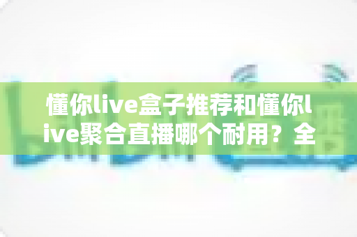 懂你live盒子推荐和懂你live聚合直播哪个耐用？全面对比解析助你选对不选贵
