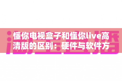 懂你电视盒子和懂你live高清版的区别：硬件与软件方案全方位对比指南