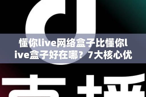 懂你live网络盒子比懂你live盒子好在哪？7大核心优势全面解析，选购前必读攻略