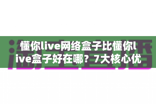 懂你live网络盒子比懂你live盒子好在哪？7大核心优势全面解析，选购前必读攻略