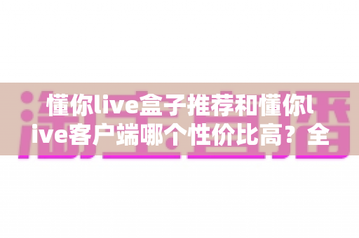 懂你live盒子推荐和懂你live客户端哪个性价比高?全方位对比助你理性选择 懂你live盒子推荐和懂你live客户端哪个性价比高?全方位对比助你理性选择
