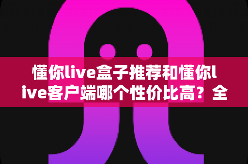 懂你live盒子推荐和懂你live客户端哪个性价比高？全方位对比助你理性选择
