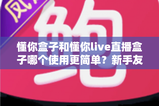 懂你盒子和懂你live直播盒子哪个使用更简单？新手友好度全面对比指南，一文帮你选对不踩坑
