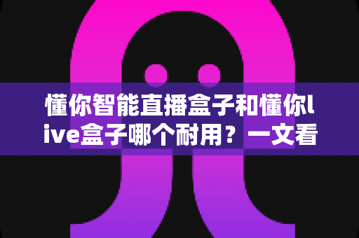 懂你智能直播盒子和懂你live盒子哪个耐用？一文看懂两款直播设备的耐久度差异与选购建议