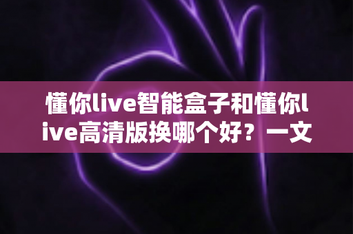 懂你live智能盒子和懂你live高清版换哪个好？一文看懂两款设备的真实差距与选购建议
