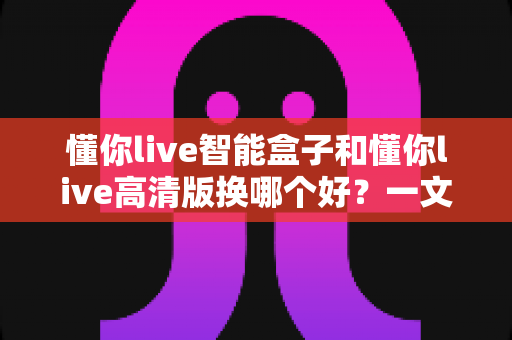 懂你live智能盒子和懂你live高清版换哪个好？一文看懂两款设备的真实差距与选购建议
