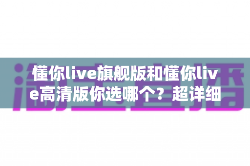 懂你live旗舰版和懂你live高清版你选哪个?超详细对比评测助你一步选对版本 懂你live旗舰版和懂你live高清版你选哪个?超详细对比评测助你一步选对版本