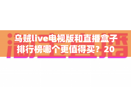 乌贼live电视版和直播盒子排行榜哪个更值得买？2025年家庭大屏观影选购全攻略与深度对比指南