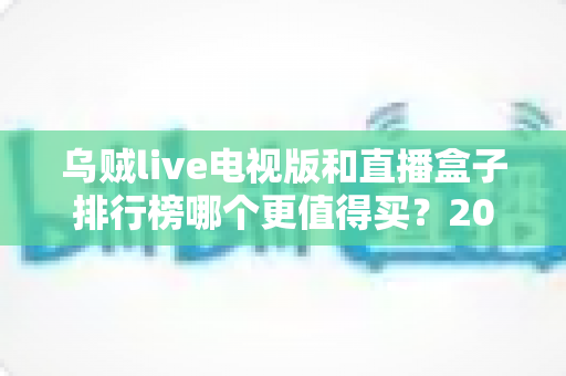 乌贼live电视版和直播盒子排行榜哪个更值得买？2025年家庭大屏观影选购全攻略与深度对比指南