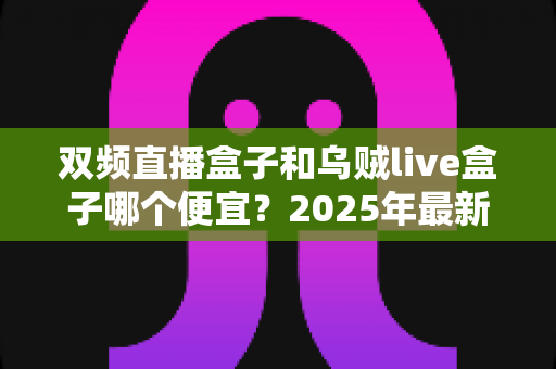双频直播盒子和乌贼live盒子哪个便宜?2025年最新价格对比与实用选购指南 双频直播盒子和乌贼live盒子哪个便宜?2025年最新价格对比与实用选购指南