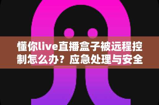 懂你live直播盒子被远程控制怎么办?应急处理与安全防护完全指南 懂你live直播盒子被远程控制怎么办?应急处理与安全防护完全指南