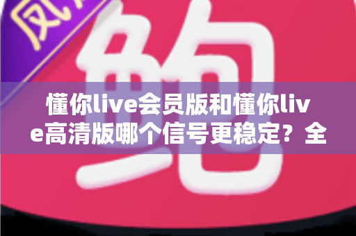 懂你live会员版和懂你live高清版哪个信号更稳定？全网最全对比解析与选购指南