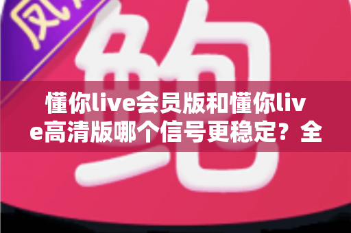 懂你live会员版和懂你live高清版哪个信号更稳定？全网最全对比解析与选购指南