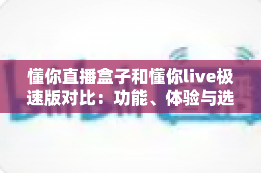 懂你直播盒子和懂你live极速版对比:功能、体验与选择全攻略 懂你直播盒子和懂你live极速版对比:功能、体验与选择全攻略