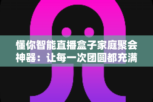 懂你智能直播盒子家庭聚会神器：让每一次团圆都充满欢声笑语的影音互动中心