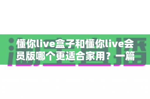 懂你live盒子和懂你live会员版哪个更适合家用?一篇文章讲透家用选购的深度对比指南 懂你live盒子和懂你live会员版哪个更适合家用?一篇文章讲透家用选购的深度对比指南