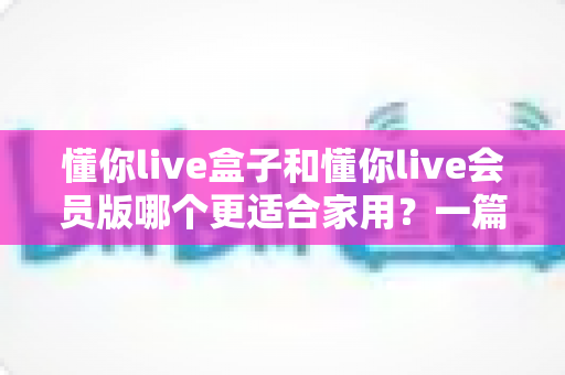 懂你live盒子和懂你live会员版哪个更适合家用？一篇文章讲透家用选购的深度对比指南