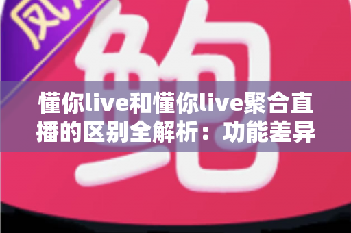 懂你live和懂你live聚合直播的区别全解析：功能差异、使用体验与选择指南一文读懂