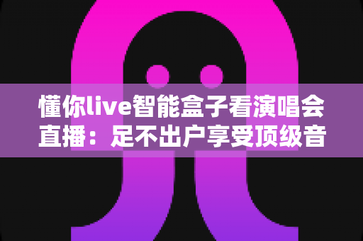 懂你live智能盒子看演唱会直播：足不出户享受顶级音乐盛宴的智慧之选
