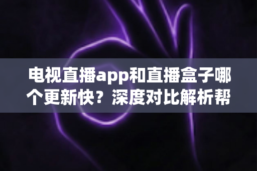 电视直播app和直播盒子哪个更新快？深度对比解析帮你选对观影设备