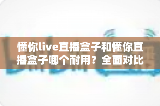 懂你live直播盒子和懂你直播盒子哪个耐用?全面对比解析与选购避坑指南 懂你live直播盒子和懂你直播盒子哪个耐用?全面对比解析与选购避坑指南