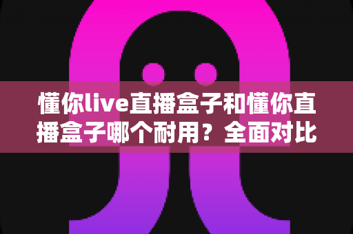 懂你live直播盒子和懂你直播盒子哪个耐用?全面对比解析与选购避坑指南 懂你live直播盒子和懂你直播盒子哪个耐用?全面对比解析与选购避坑指南
