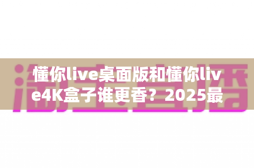 懂你live桌面版和懂你live4K盒子谁更香？2025最全选购对比指南帮你一次看懂