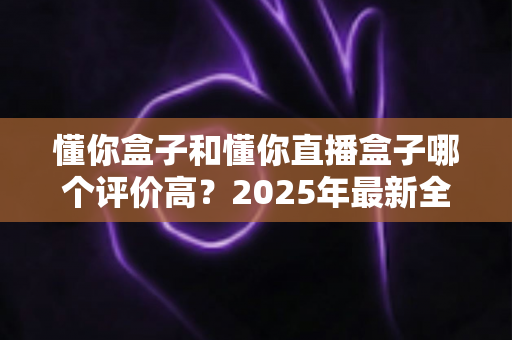 懂你盒子和懂你直播盒子哪个评价高？2025年最新全面对比评测，帮你选对不踩坑