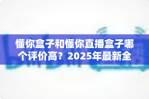 懂你盒子和懂你直播盒子哪个评价高？2025年最新全面对比评测，帮你选对不踩坑