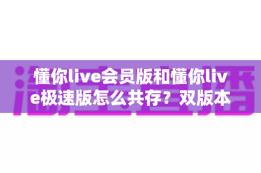 懂你live会员版和懂你live极速版怎么共存?双版本安装与使用全攻略 懂你live会员版和懂你live极速版怎么共存?双版本安装与使用全攻略