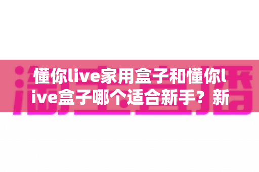 懂你live家用盒子和懂你live盒子哪个适合新手？新手主播直播设备选购深度评测指南