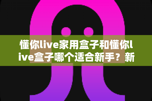 懂你live家用盒子和懂你live盒子哪个适合新手？新手主播直播设备选购深度评测指南