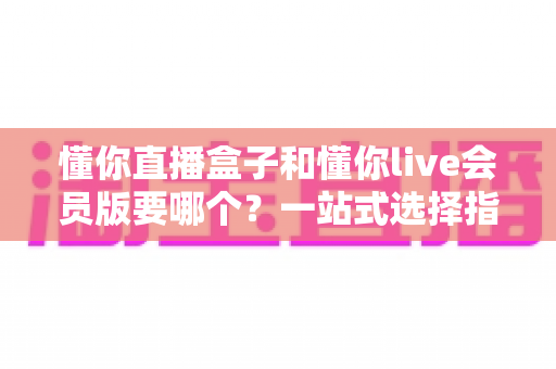 懂你直播盒子和懂你live会员版要哪个?一站式选择指南与深度对比解析 懂你直播盒子和懂你live会员版要哪个?一站式选择指南与深度对比解析