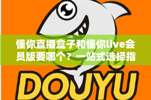 懂你直播盒子和懂你live会员版要哪个?一站式选择指南与深度对比解析 懂你直播盒子和懂你live会员版要哪个?一站式选择指南与深度对比解析