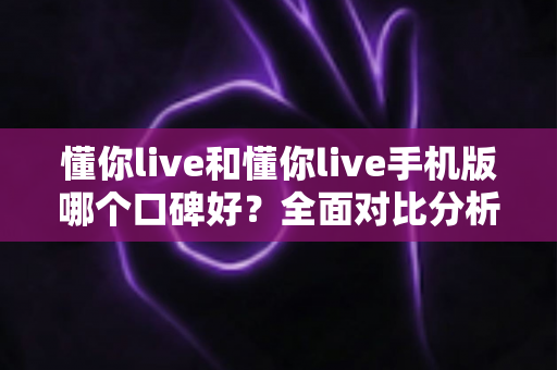 懂你live和懂你live手机版哪个口碑好？全面对比分析帮你选出更适合的版本