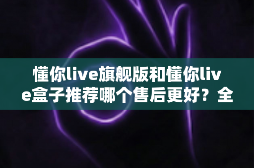 懂你live旗舰版和懂你live盒子推荐哪个售后更好？全面解析助你安心选购不踩坑
