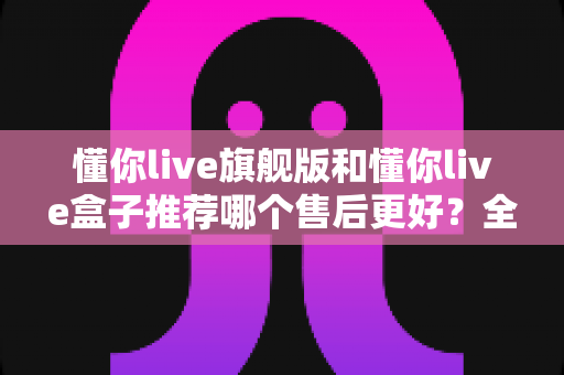 懂你live旗舰版和懂你live盒子推荐哪个售后更好？全面解析助你安心选购不踩坑