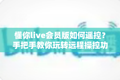 懂你live会员版如何遥控?手把手教你玩转远程操控功能(完整教程指南) 懂你live会员版如何遥控?手把手教你玩转远程操控功能(完整教程指南)
