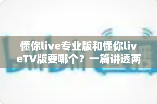 懂你live专业版和懂你liveTV版要哪个?一篇讲透两者区别的最全选择指南 懂你live专业版和懂你liveTV版要哪个?一篇讲透两者区别的最全选择指南