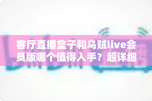 客厅直播盒子和乌贼live会员版哪个值得入手?超详细对比分析帮你一次选对 客厅直播盒子和乌贼live会员版哪个值得入手?超详细对比分析帮你一次选对