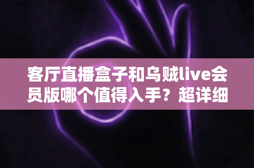 客厅直播盒子和乌贼live会员版哪个值得入手？超详细对比分析帮你一次选对
