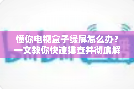 懂你电视盒子绿屏怎么办？一文教你快速排查并彻底解决绿屏故障（附实用维护技巧）