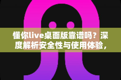 懂你live桌面版靠谱吗？深度解析安全性与使用体验，看完这篇再做决定
