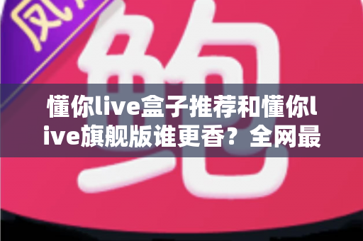 懂你live盒子推荐和懂你live旗舰版谁更香？全网最全对比测评，看完不再纠结